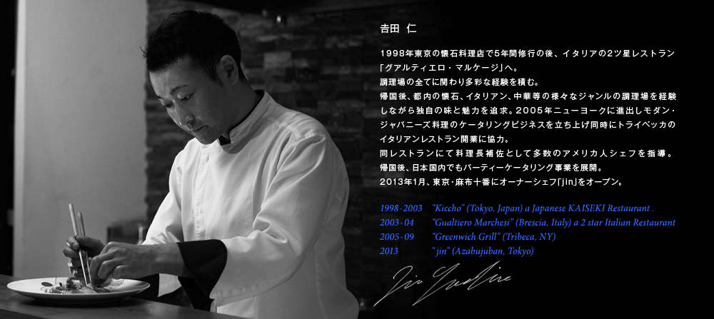 吉田仁（よしだじん）は懐石、イタリアン、中華などの様々なジャンルの調理場を経験し、2013年1月、東京・麻布十番にオーナーシェフ「jin」をオープン。